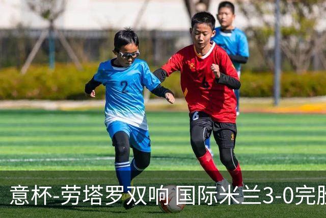 意杯-劳塔罗双响 国际米兰3-0完胜AC米兰挺进决赛